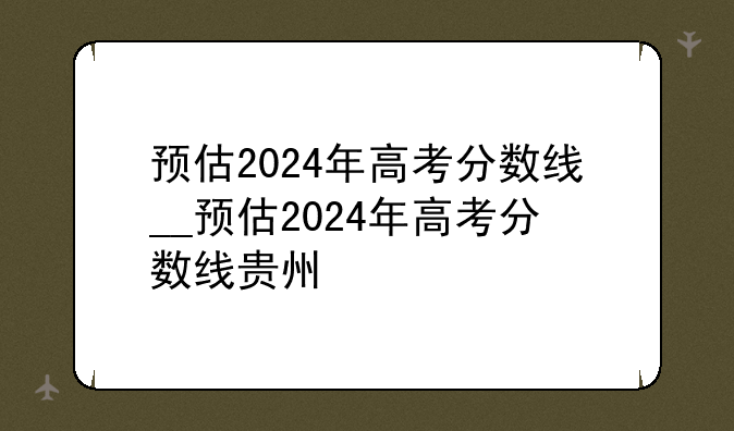 预估2024年高考分数线__预估2024年高考分数线贵州
