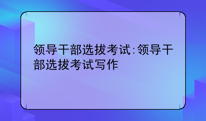 领导干部选拔考试:领导干部选拔考试写作