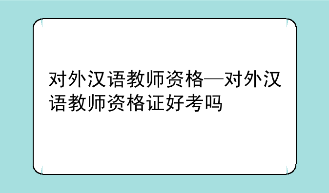 对外汉语教师资格—对外汉语教师资格证好考吗