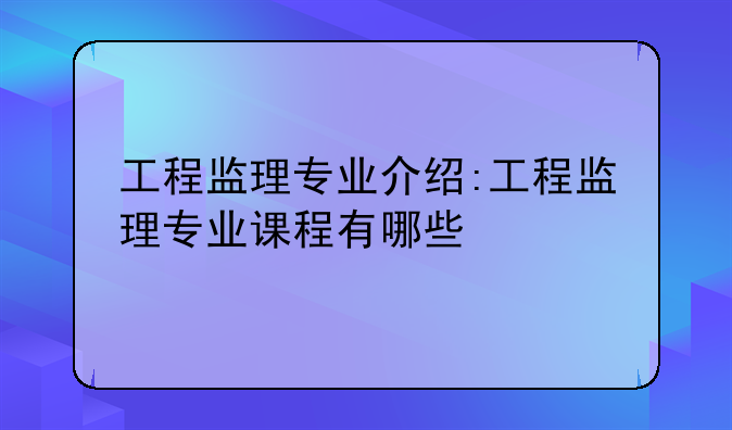 工程监理专业介绍:工程监理专业课程有哪些