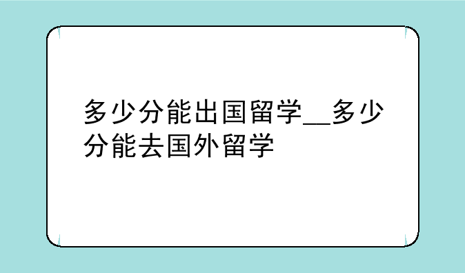 多少分能出国留学__多少分能去国外留学