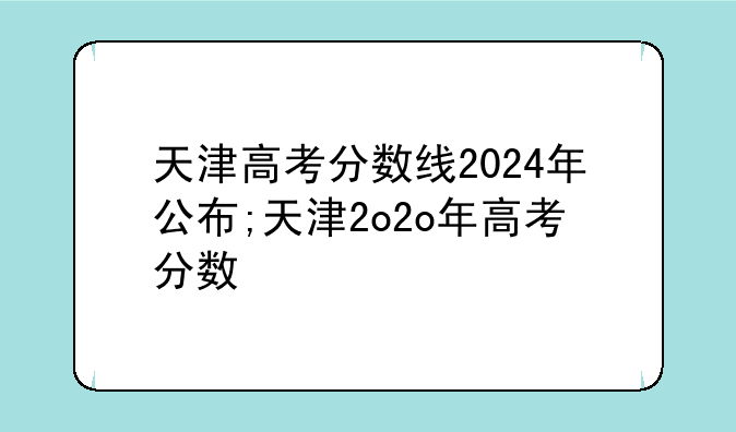 天津高考分数线2024年公布;天津2o2o年高考分数