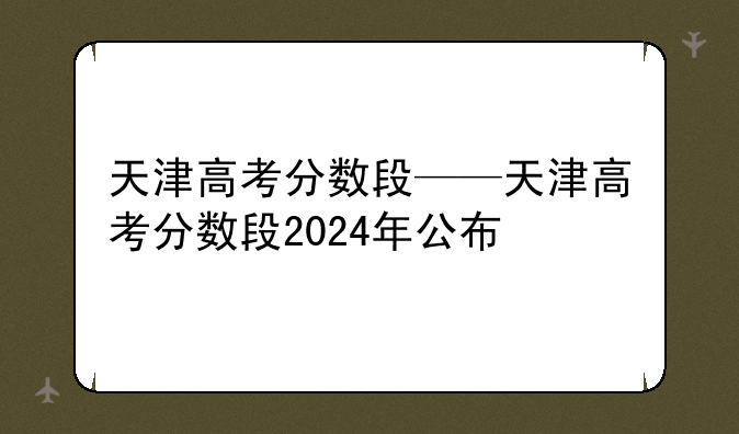 天津高考分数段——天津高考分数段2024年公布