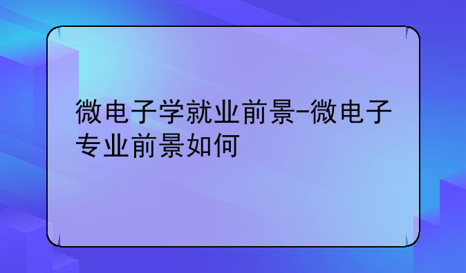 微电子学就业前景-微电子专业前景如何