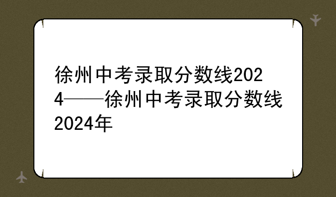 徐州中考录取分数线2024——徐州中考录取分数线2024年