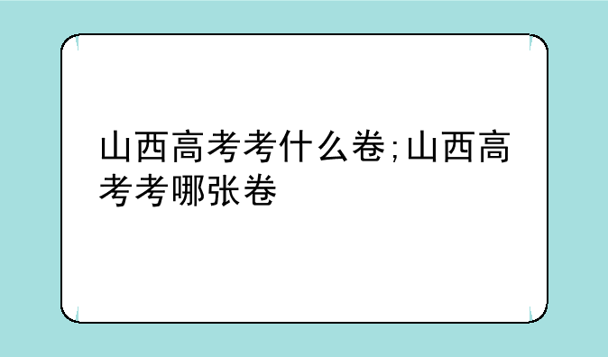 山西高考考什么卷;山西高考考哪张卷
