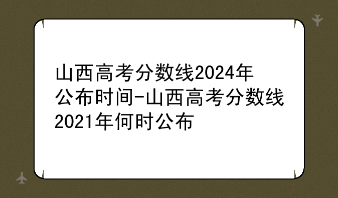 山西高考分数线2024年公布时间-山西高考分数线2021年何时公布