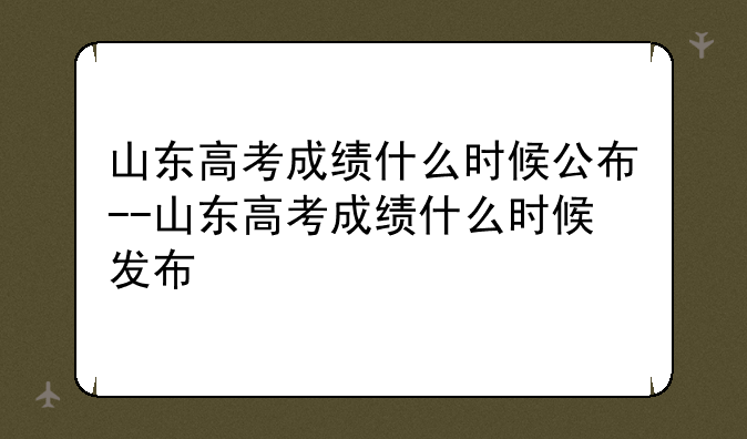 山东高考成绩什么时候公布--山东高考成绩什么时候发布