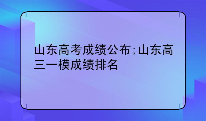 山东高考成绩公布;山东高三一模成绩排名
