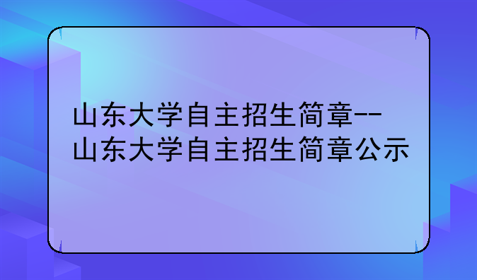 山东大学自主招生简章--山东大学自主招生简章公示