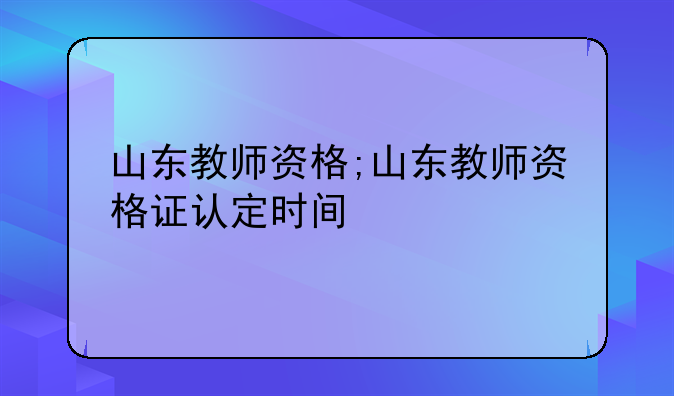 山东教师资格;山东教师资格证认定时间