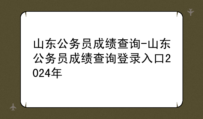 山东公务员成绩查询-山东公务员成绩查询登录入口2024年