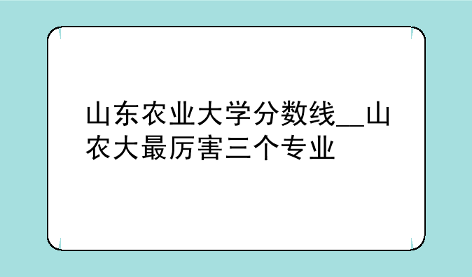 山东农业大学分数线__山农大最厉害三个专业