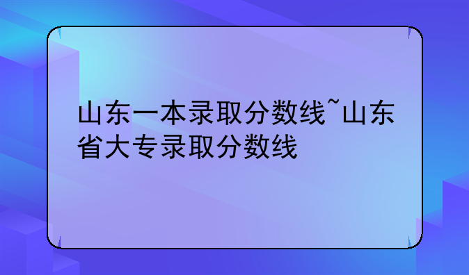山东一本录取分数线~山东省大专录取分数线