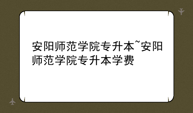 安阳师范学院专升本~安阳师范学院专升本学费