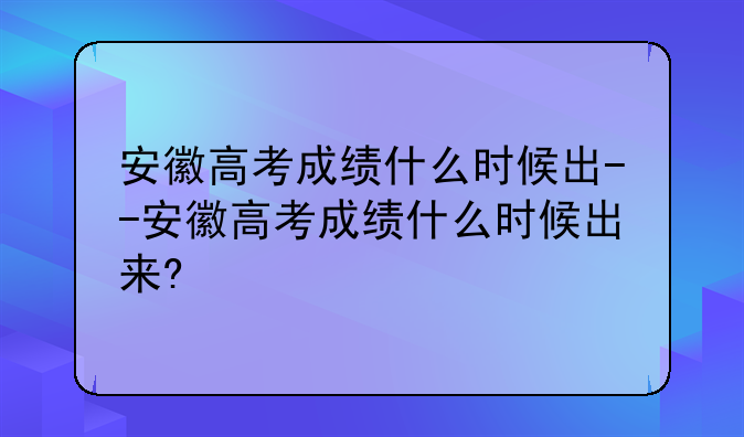 安徽高考成绩什么时候出--安徽高考成绩什么时候出来?
