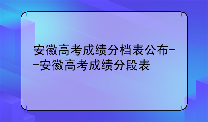 安徽高考成绩分档表公布--安徽高考成绩分段表
