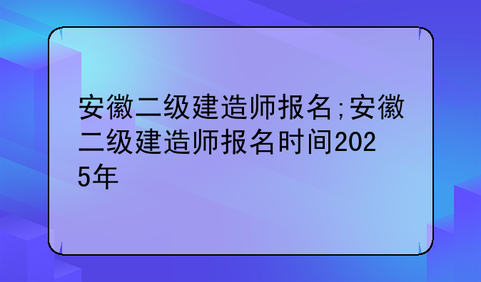 安徽二级建造师报名;安徽二级建造师报名时间2025年
