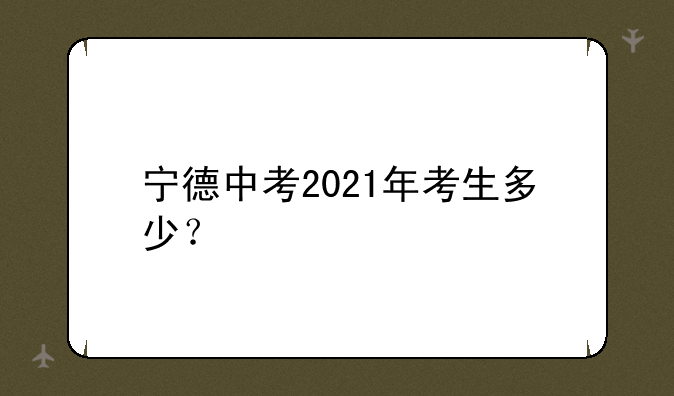 宁德中考2021年考生多少？
