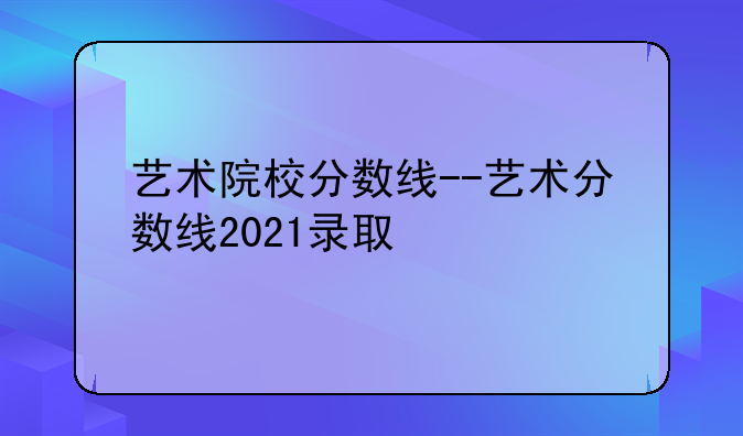 艺术院校分数线--艺术分数线2021录取