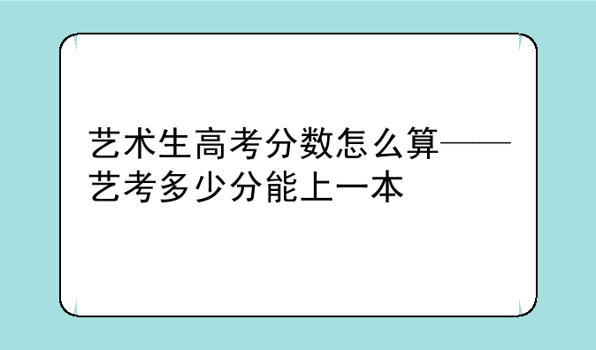 艺术生高考分数怎么算——艺考多少分能上一本