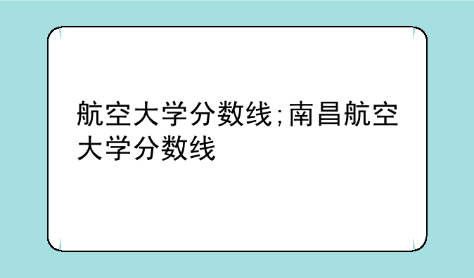 航空大学分数线;南昌航空大学分数线