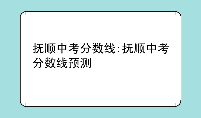 抚顺中考分数线:抚顺中考分数线预测