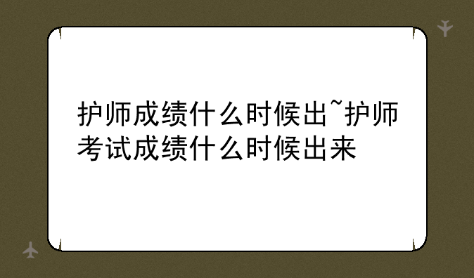 护师成绩什么时候出~护师考试成绩什么时候出来