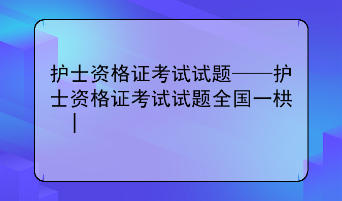 护士资格证考试试题——护士资格证考试试题全国一样吗