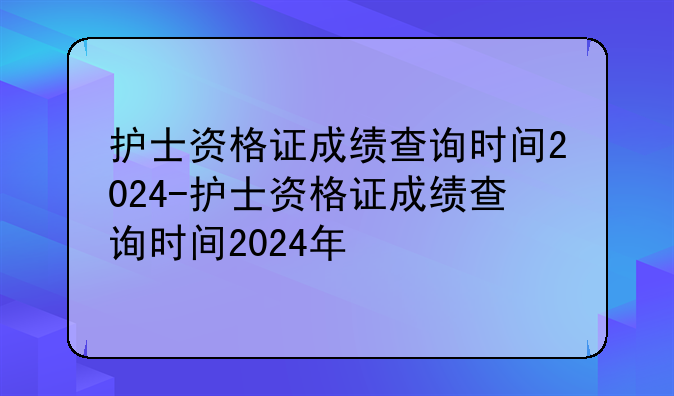 护士资格证成绩查询时间2024-护士资格证成绩查询时间2024年