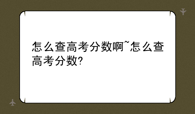 怎么查高考分数啊~怎么查高考分数?