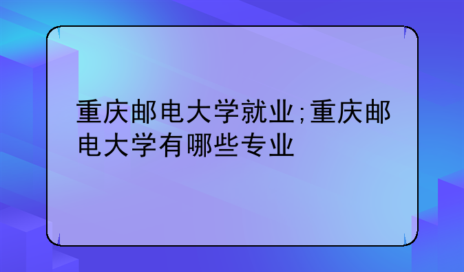 重庆邮电大学就业;重庆邮电大学有哪些专业