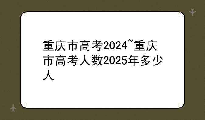 重庆市高考2024~重庆市高考人数2025年多少人