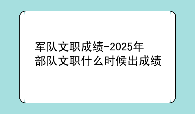 军队文职成绩-2025年部队文职什么时候出成绩