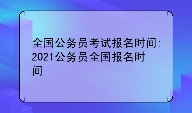全国公务员考试报名时间:2021公务员全国报名时间