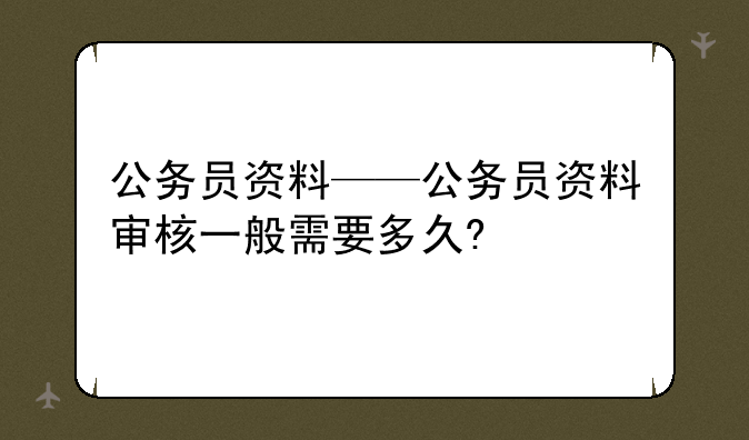 公务员资料——公务员资料审核一般需要多久?
