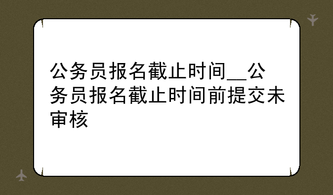 公务员报名截止时间__公务员报名截止时间前提交未审核