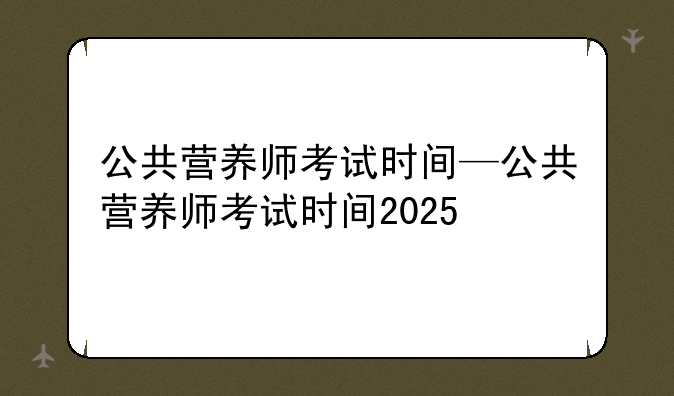 公共营养师考试时间—公共营养师考试时间2025