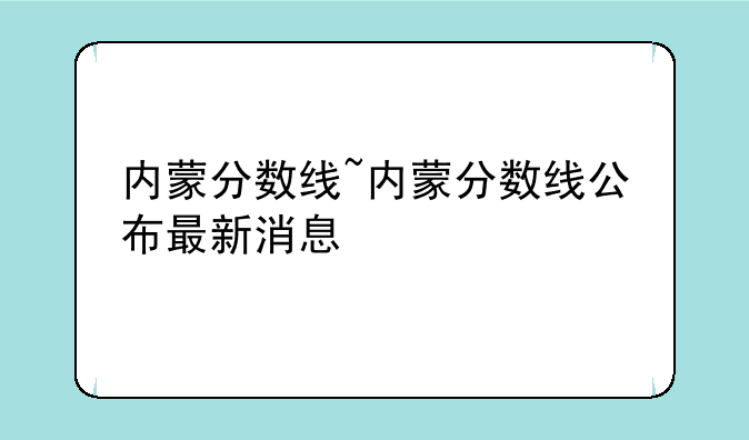 内蒙分数线~内蒙分数线公布最新消息