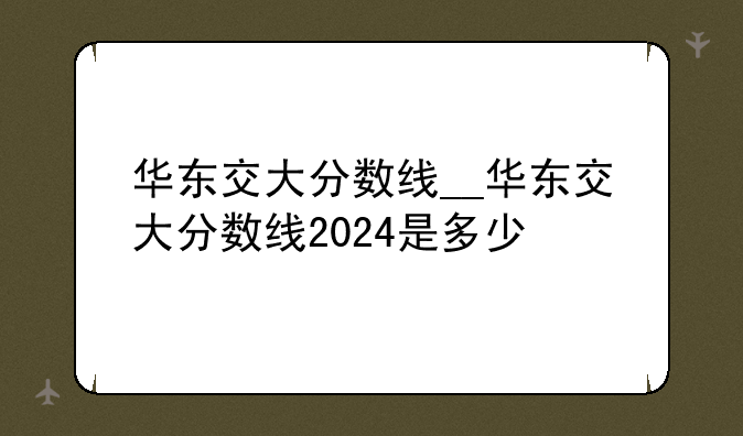 华东交大分数线__华东交大分数线2024是多少