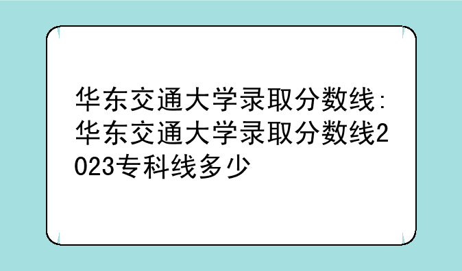 华东交通大学录取分数线:华东交通大学录取分数线2023专科线多少