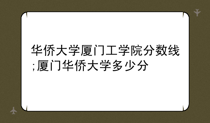 华侨大学厦门工学院分数线;厦门华侨大学多少分