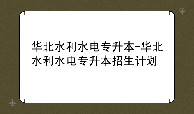 华北水利水电专升本-华北水利水电专升本招生计划